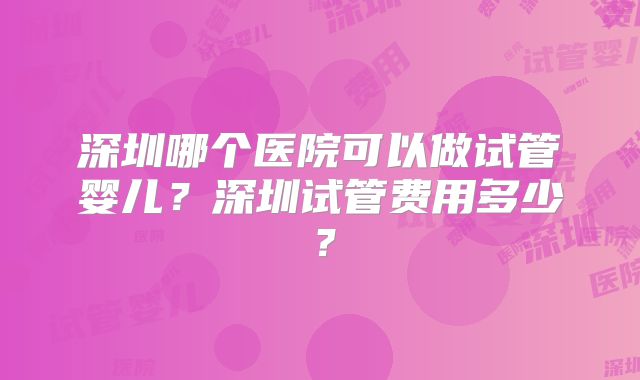 深圳哪个医院可以做试管婴儿?深圳试管费用多少?