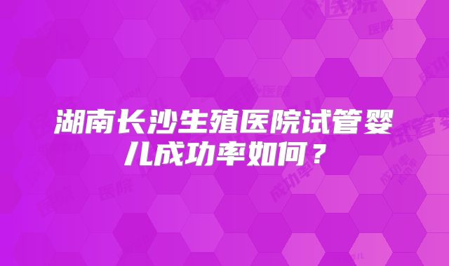 湖南长沙生殖医院试管婴儿成功率如何?