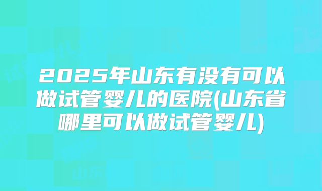 2025年山东有没有可以做试管婴儿的医院(山东省哪里可以做试管婴儿)