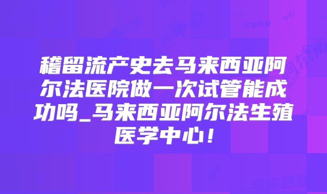 稽留流产史去马来西亚阿尔法医院做一次试管能成功吗_马来西亚阿尔法生殖医学中心！
