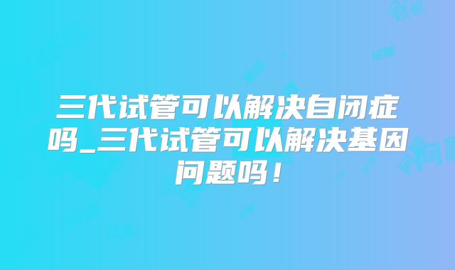 三代试管可以解决自闭症吗_三代试管可以解决基因问题吗！