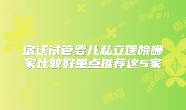 宿迁试管婴儿私立医院哪家比较好重点推荐这5家