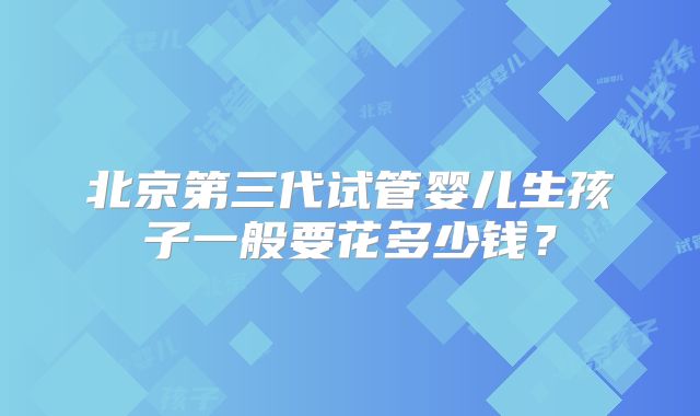 北京第三代试管婴儿生孩子一般要花多少钱？