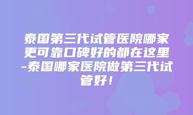 泰国第三代试管医院哪家更可靠口碑好的都在这里-泰国哪家医院做第三代试管好！