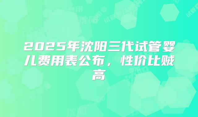 2025年沈阳三代试管婴儿费用表公布，性价比贼高
