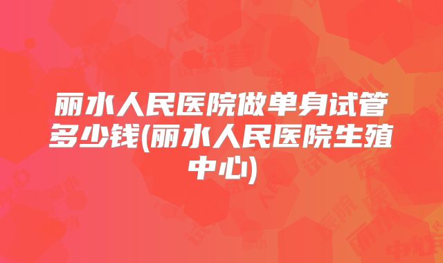 丽水人民医院做单身试管多少钱(丽水人民医院生殖中心)
