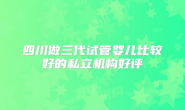 四川做三代试管婴儿比较好的私立机构好评