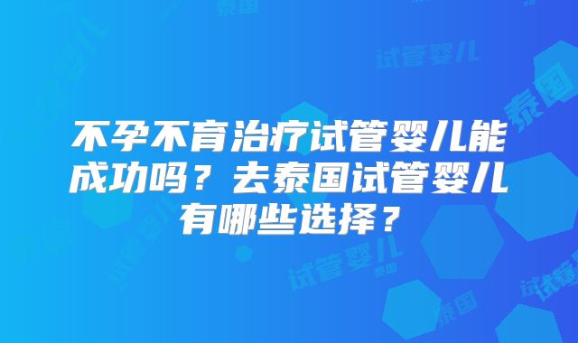 不孕不育治疗试管婴儿能成功吗？去泰国试管婴儿有哪些选择？