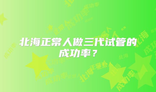 北海正常人做三代试管的成功率？