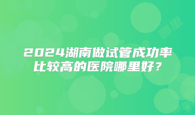 2024湖南做试管成功率比较高的医院哪里好?
