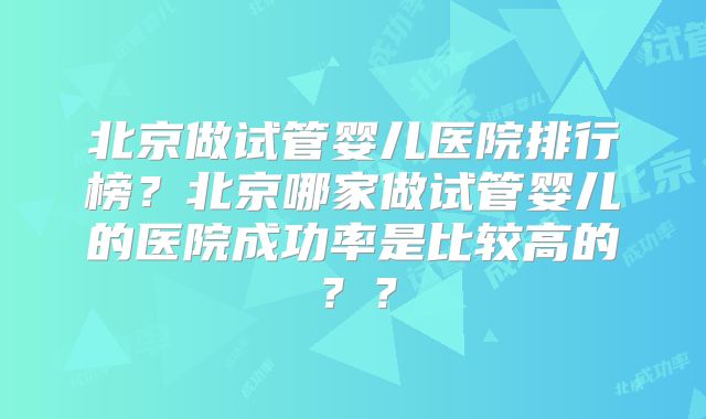 北京做试管婴儿医院排行榜?北京哪家做试管婴儿的医院成功率是比较高的??