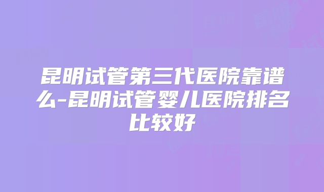 昆明试管第三代医院靠谱么-昆明试管婴儿医院排名比较好