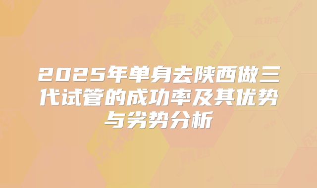 2025年单身去陕西做三代试管的成功率及其优势与劣势分析