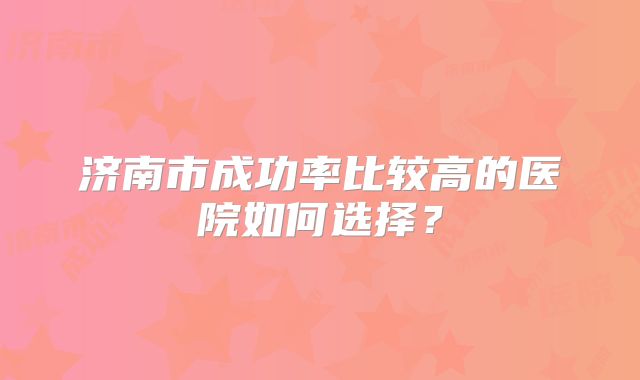 济南市成功率比较高的医院如何选择?
