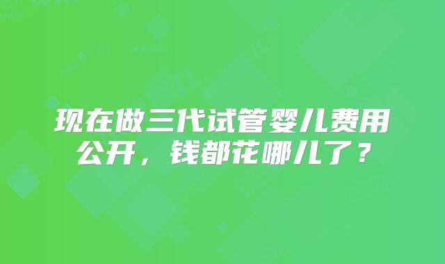 现在做三代试管婴儿费用公开，钱都花哪儿了？