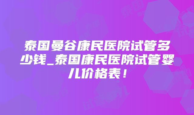 泰国曼谷康民医院试管多少钱_泰国康民医院试管婴儿价格表！