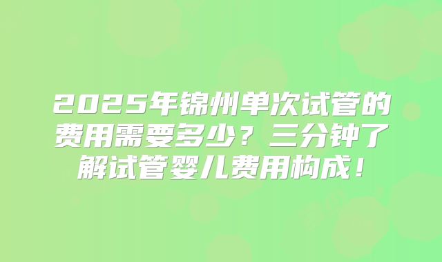 2025年锦州单次试管的费用需要多少?三分钟了解试管婴儿费用构成!