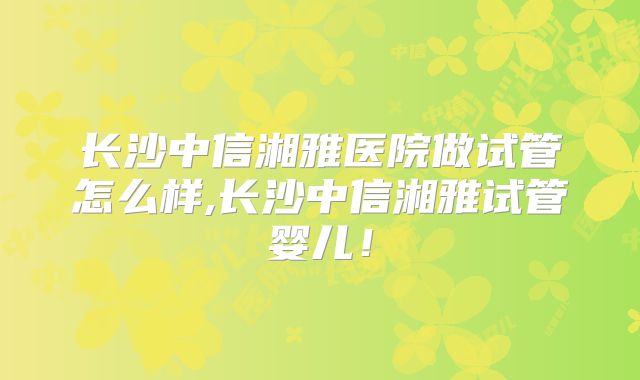长沙中信湘雅医院做试管怎么样,长沙中信湘雅试管婴儿!