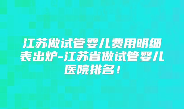 江苏做试管婴儿费用明细表出炉-江苏省做试管婴儿医院排名!