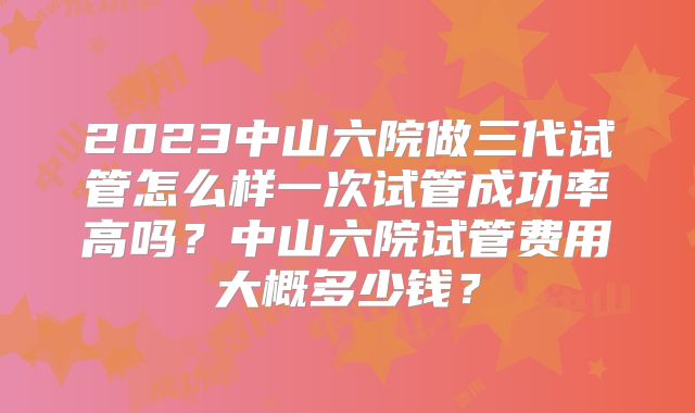 2023中山六院做三代试管怎么样一次试管成功率高吗？中山六院试管费用大概多少钱？
