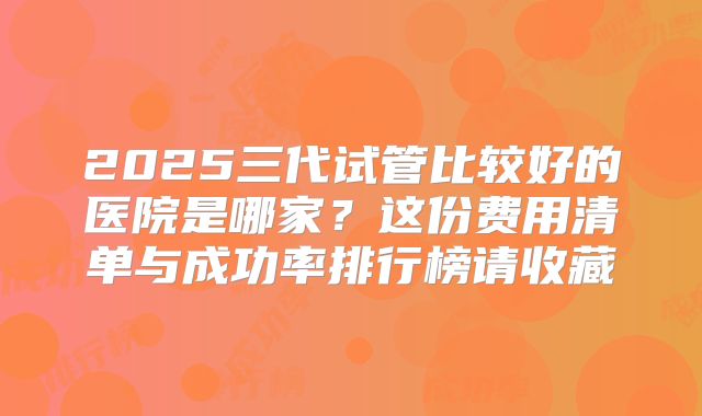 2025三代试管比较好的医院是哪家?这份费用清单与成功率排行榜请收藏