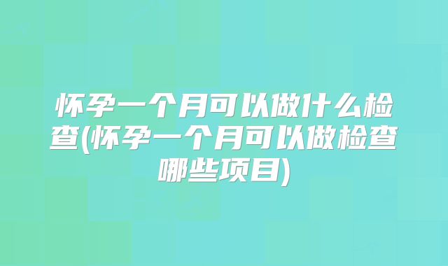 怀孕一个月可以做什么检查(怀孕一个月可以做检查哪些项目)