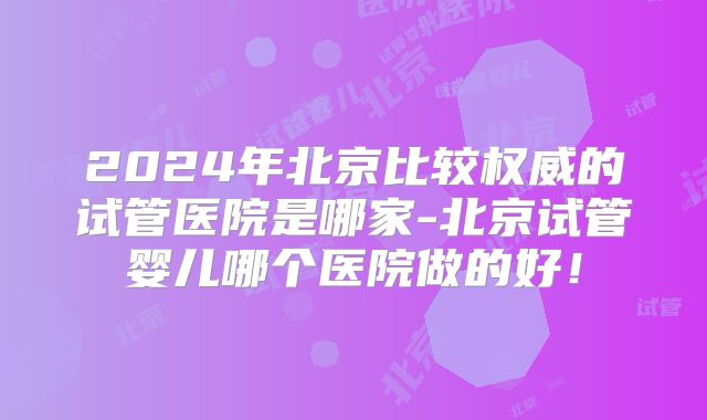 2024年北京比较权威的试管医院是哪家-北京试管婴儿哪个医院做的好！