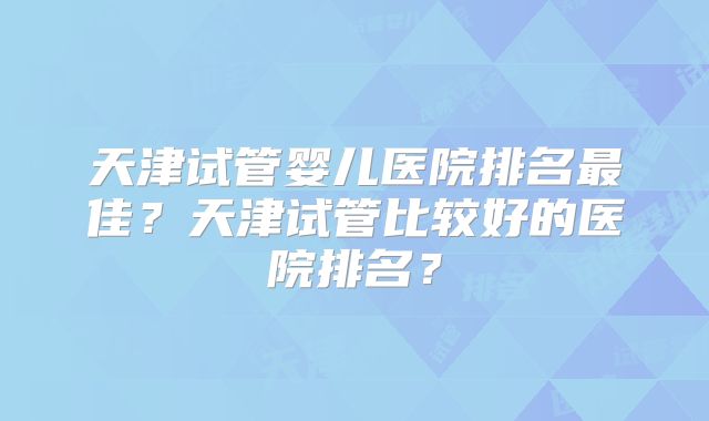 天津试管婴儿医院排名最佳？天津试管比较好的医院排名？