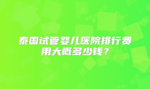 泰国试管婴儿医院排行费用大概多少钱？