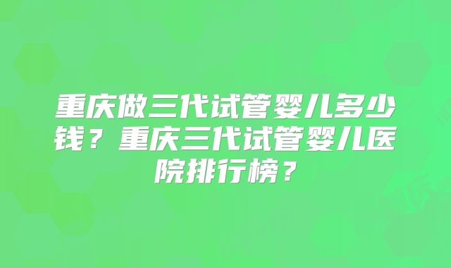 重庆做三代试管婴儿多少钱?重庆三代试管婴儿医院排行榜?