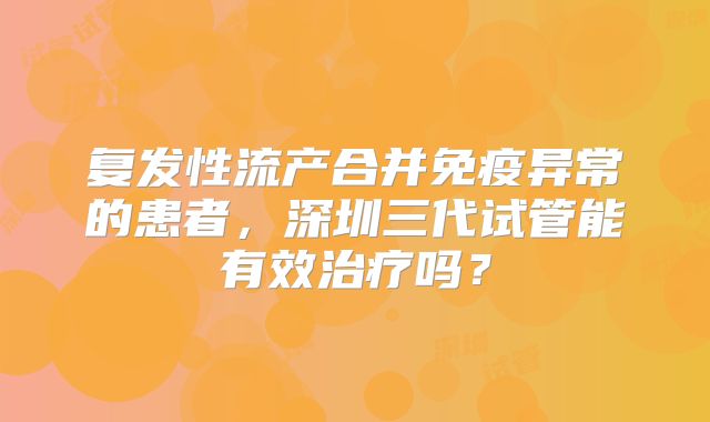 复发性流产合并免疫异常的患者，深圳三代试管能有效治疗吗？