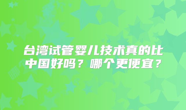 台湾试管婴儿技术真的比中国好吗?哪个更便宜?