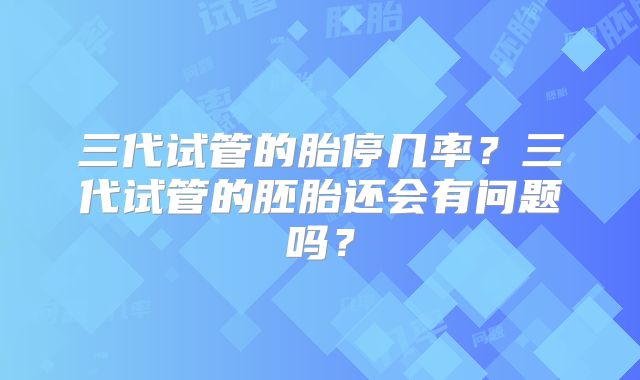 三代试管的胎停几率？三代试管的胚胎还会有问题吗？