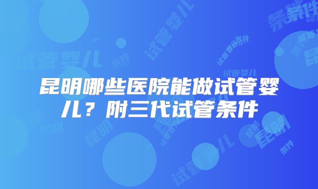 昆明哪些医院能做试管婴儿？附三代试管条件