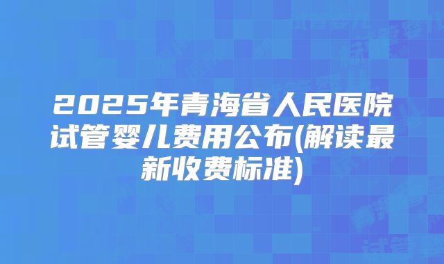 2025年青海省人民医院试管婴儿费用公布(解读最新收费标准)