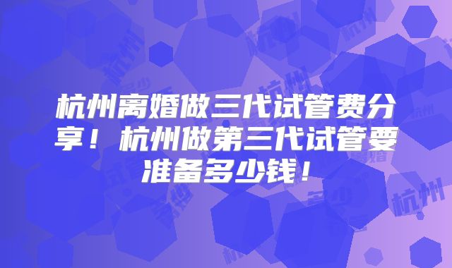 杭州离婚做三代试管费分享！杭州做第三代试管要准备多少钱！