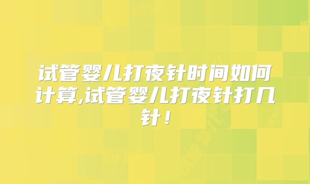 试管婴儿打夜针时间如何计算,试管婴儿打夜针打几针！