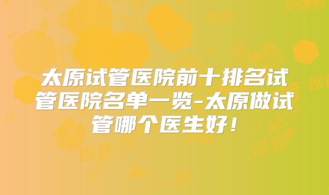 太原试管医院前十排名试管医院名单一览-太原做试管哪个医生好！