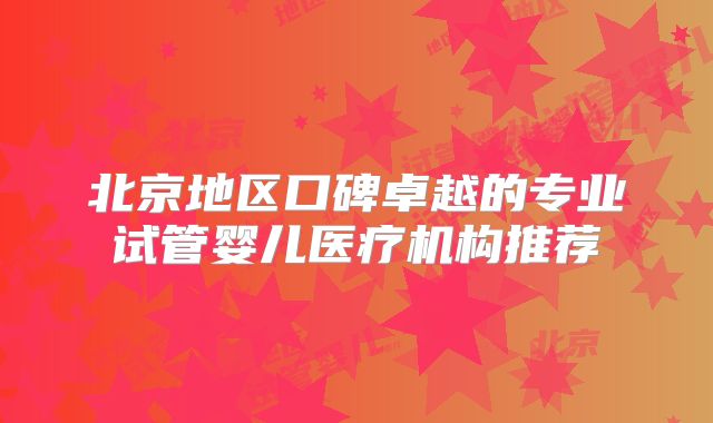 北京地区口碑卓越的专业试管婴儿医疗机构推荐