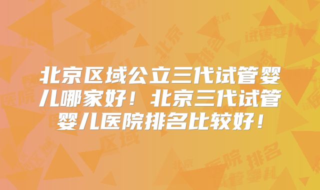 北京区域公立三代试管婴儿哪家好！北京三代试管婴儿医院排名比较好！