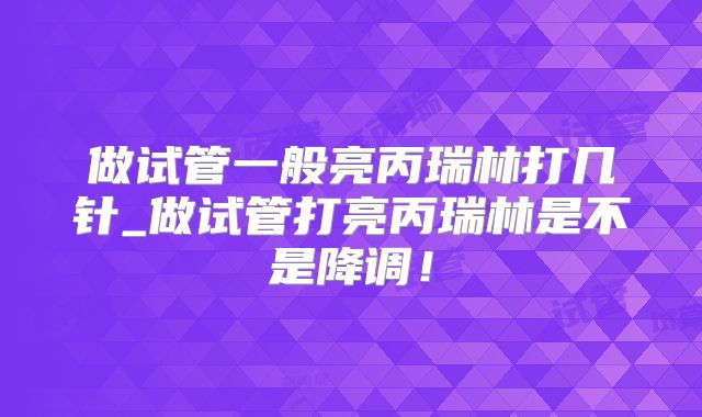 做试管一般亮丙瑞林打几针_做试管打亮丙瑞林是不是降调！