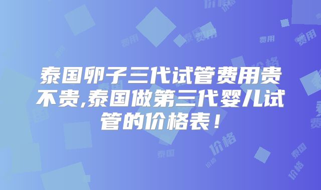 泰国卵子三代试管费用贵不贵,泰国做第三代婴儿试管的价格表!