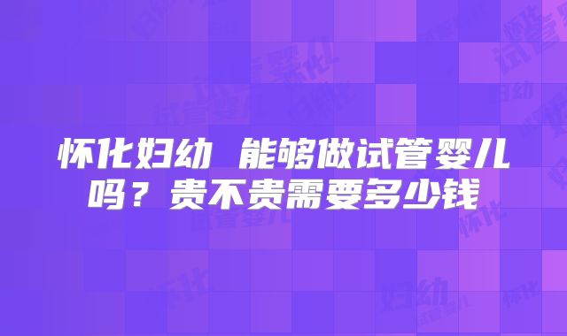 怀化妇幼 能够做试管婴儿吗？贵不贵需要多少钱