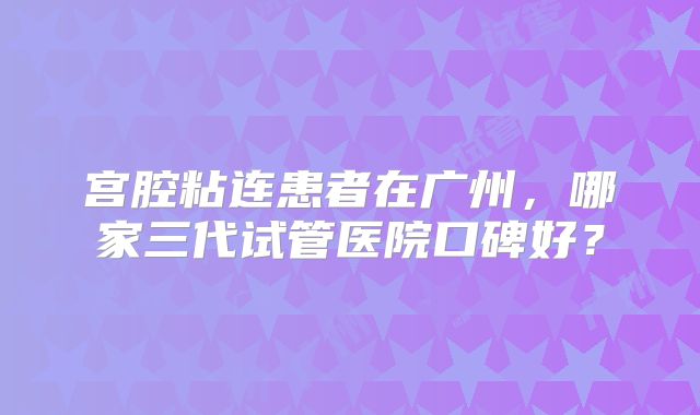 宫腔粘连患者在广州，哪家三代试管医院口碑好？