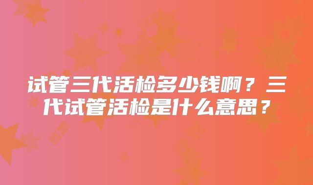 试管三代活检多少钱啊?三代试管活检是什么意思?