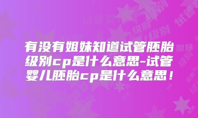 有没有姐妹知道试管胚胎级别cp是什么意思-试管婴儿胚胎cp是什么意思!