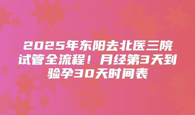 2025年东阳去北医三院试管全流程！月经第3天到验孕30天时间表