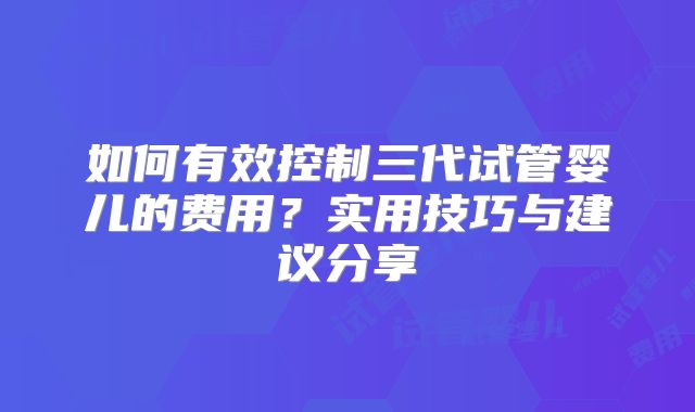 如何有效控制三代试管婴儿的费用？实用技巧与建议分享