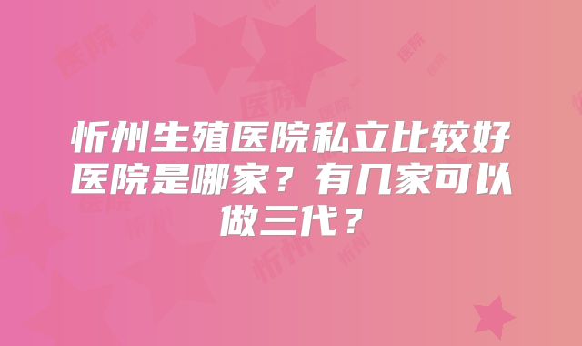 忻州生殖医院私立比较好医院是哪家？有几家可以做三代？