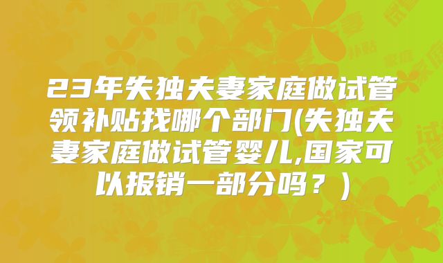 23年失独夫妻家庭做试管领补贴找哪个部门(失独夫妻家庭做试管婴儿,国家可以报销一部分吗？)